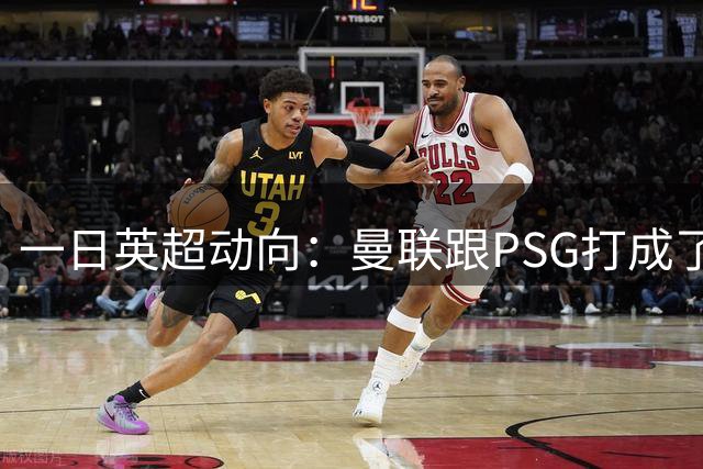 一日英超动向：曼联跟PSG打成了1-1，吉马良斯来阿森纳很满足