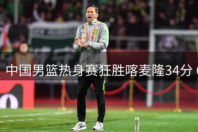 中国男篮热身赛狂胜喀麦隆34分 6人得分上双展现恐怖火力