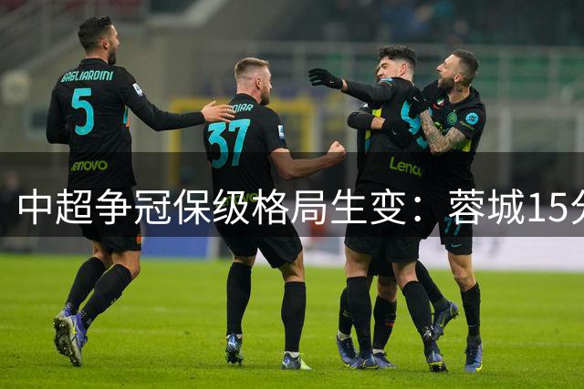 中超争冠保级格局生变：蓉城15分优势领跑 三弱旅同陷降级泥潭