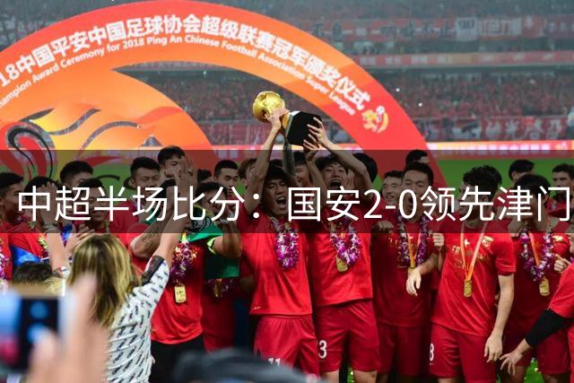 中超半场比分：国安2-0领先津门虎 外援双响建功