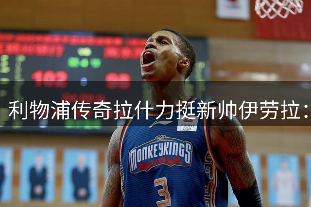 利物浦传奇拉什力挺新帅伊劳拉：冠军之路需要耐心与信心