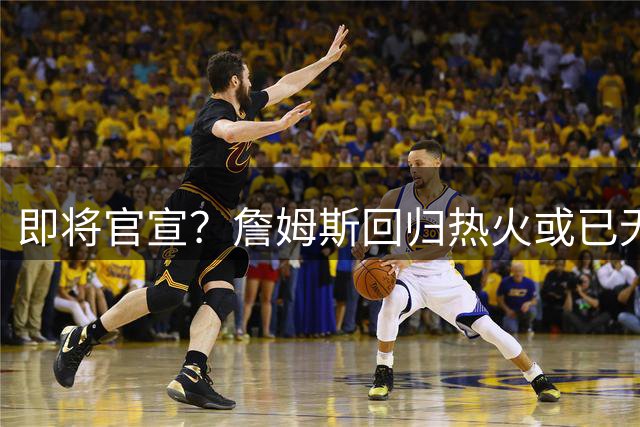 即将官宣？詹姆斯回归热火或已无悬念，联手字母哥冲击第五冠