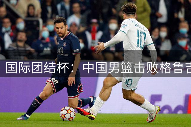 国际团结杯：中国男篮击败格鲁吉亚队