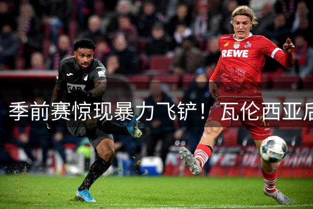 季前赛惊现暴力飞铲！瓦伦西亚后卫染红致纽卡锋霸担架离场