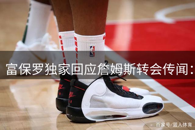 富保罗独家回应詹姆斯转会传闻：决策权在球员手中 外界猜测皆不属实