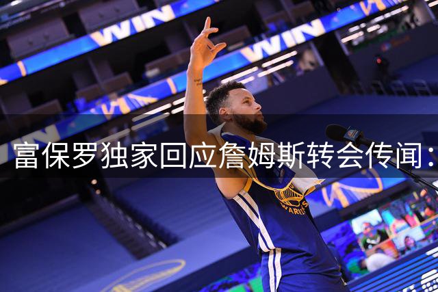 富保罗独家回应詹姆斯转会传闻：决策权在球员手中 外界猜测皆不属实