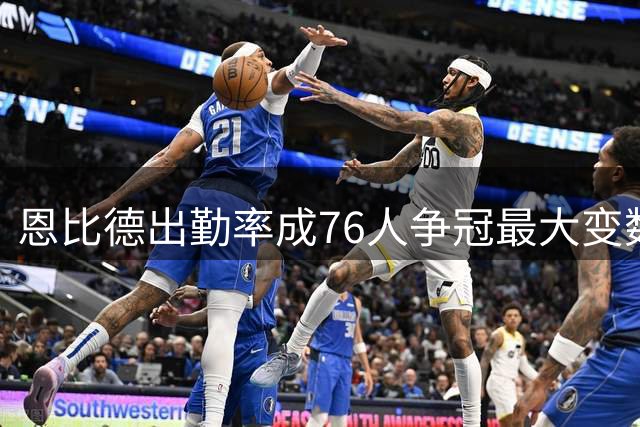 恩比德出勤率成76人争冠最大变数 近三赛季仅出战96场
