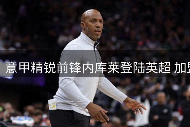 意甲精锐前锋内库莱登陆英超 加盟北安普顿开启职业生涯新篇章