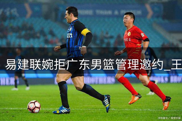 易建联婉拒广东男篮管理邀约 王少杰续约谈判陷僵局
