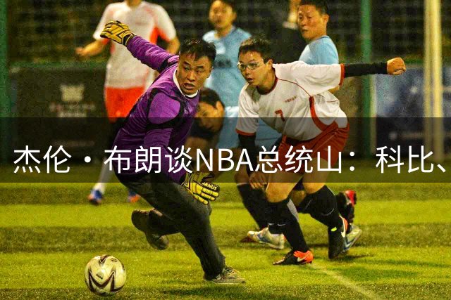 杰伦·布朗谈NBA总统山：科比、詹姆斯、乔丹、指环王、贾巴尔