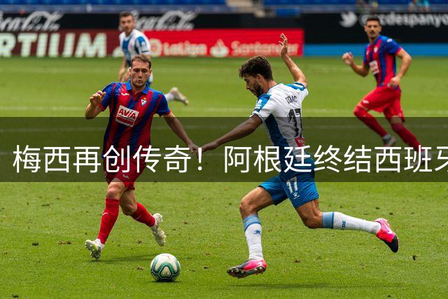 梅西再创传奇！阿根廷终结西班牙37场不败纪录
