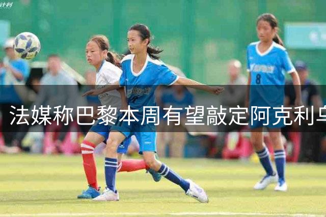 法媒称巴黎本周有望敲定阿克利乌什，利物浦恐失去心仪法国前锋