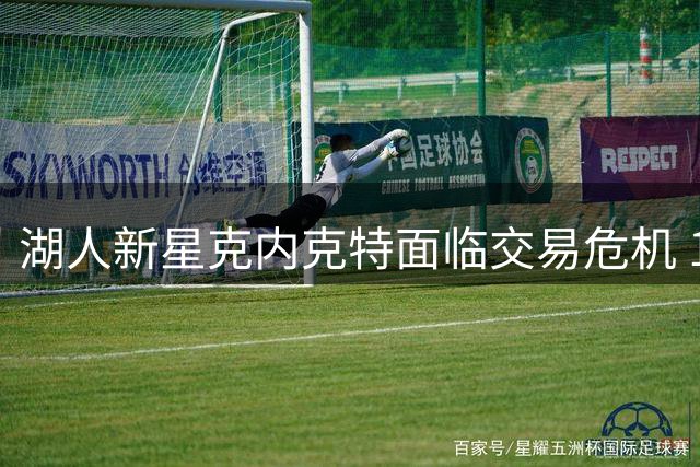 湖人新星克内克特面临交易危机 1800万投资或成泡影