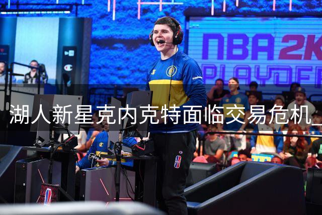 湖人新星克内克特面临交易危机 1800万投资或成泡影