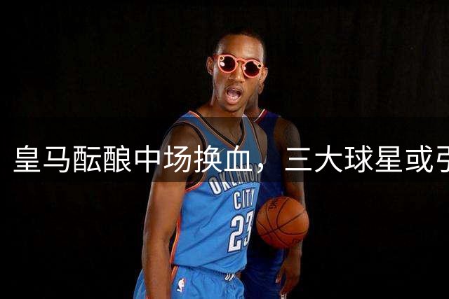 皇马酝酿中场换血，三大球星或引发转会连锁反应
