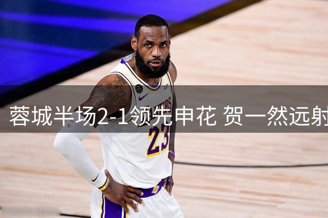 蓉城半场2-1领先申花 贺一然远射惊艳韦林顿反超建功