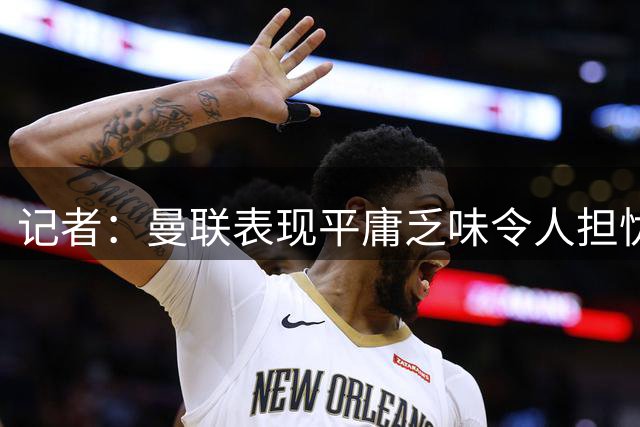 记者：曼联表现平庸乏味令人担忧，巴莱巴能给中场注入运动能力