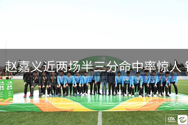 赵嘉义近两场半三分命中率惊人 锋线投射能力冠绝全场